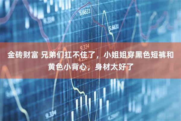 金砖财富 兄弟们扛不住了，小姐姐穿黑色短裤和黄色小背心，身材太好了