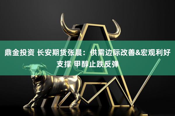 鼎金投资 长安期货张晨：供需边际改善&宏观利好支撑 甲醇止跌反弹