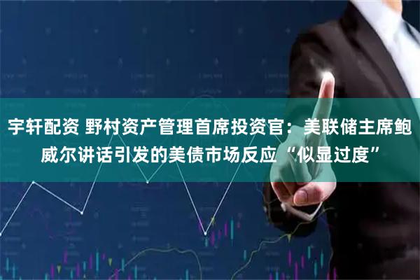 宇轩配资 野村资产管理首席投资官：美联储主席鲍威尔讲话引发的美债市场反应 “似显过度”