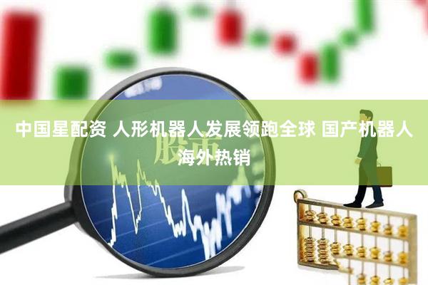 中国星配资 人形机器人发展领跑全球 国产机器人海外热销