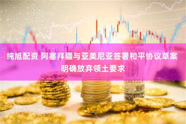 纯旭配资 阿塞拜疆与亚美尼亚签署和平协议草案 明确放弃领土要求