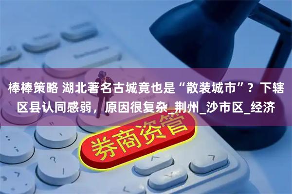 棒棒策略 湖北著名古城竟也是“散装城市”？下辖区县认同感弱，原因很复杂_荆州_沙市区_经济