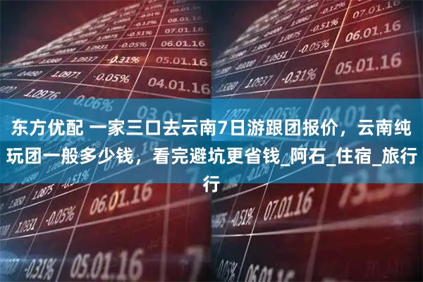 东方优配 一家三口去云南7日游跟团报价，云南纯玩团一般多少钱，看完避坑更省钱_阿石_住宿_旅行