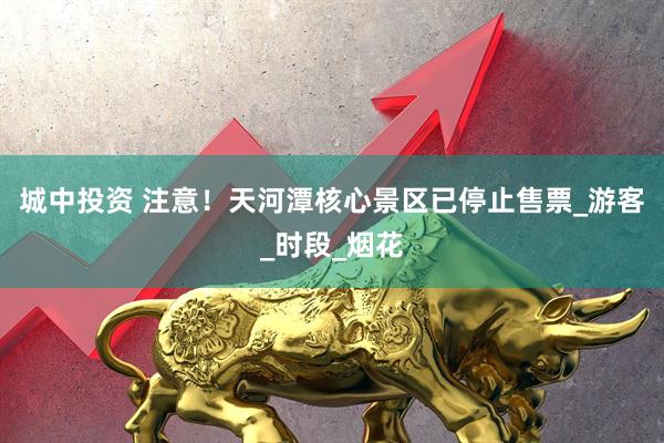 城中投资 注意！天河潭核心景区已停止售票_游客_时段_烟花