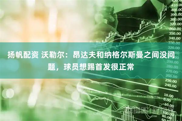 扬帆配资 沃勒尔：昂达夫和纳格尔斯曼之间没问题，球员想踢首发很正常