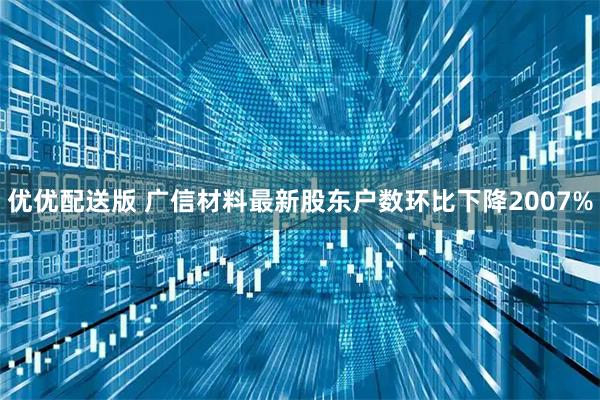 优优配送版 广信材料最新股东户数环比下降2007%