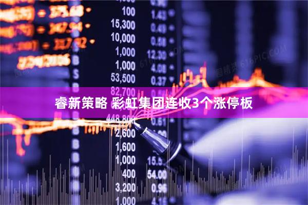 睿新策略 彩虹集团连收3个涨停板