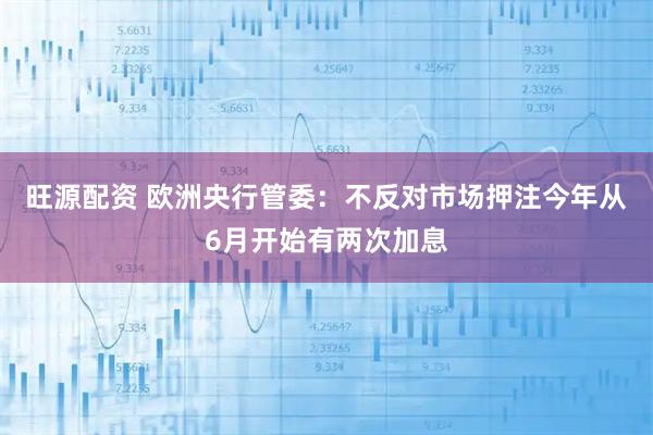 旺源配资 欧洲央行管委：不反对市场押注今年从6月开始有两次加息