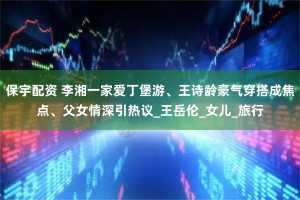 保宇配资 李湘一家爱丁堡游、王诗龄豪气穿搭成焦点、父女情深引热议_王岳伦_女儿_旅行