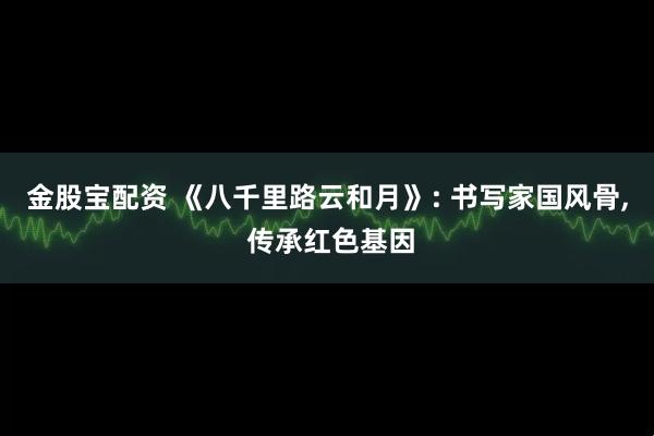金股宝配资 《八千里路云和月》: 书写家国风骨, 传承红色基因