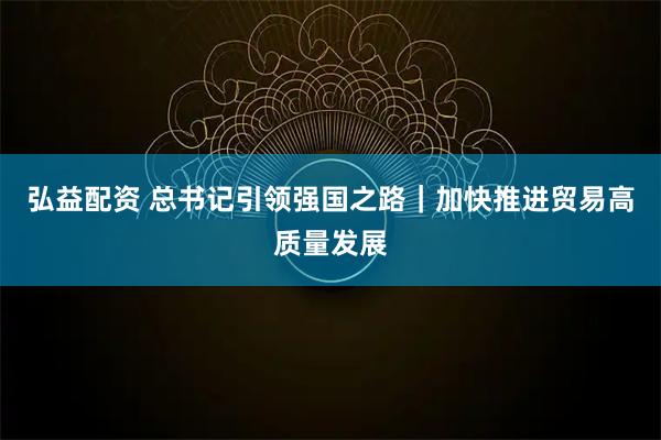 弘益配资 总书记引领强国之路｜加快推进贸易高质量发展