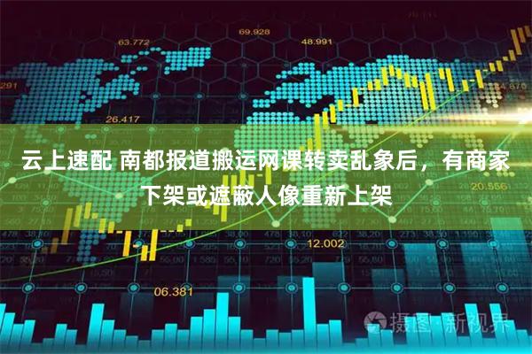 云上速配 南都报道搬运网课转卖乱象后，有商家下架或遮蔽人像重新上架