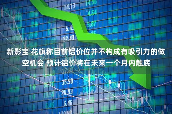 新影宝 花旗称目前铝价位并不构成有吸引力的做空机会 预计铝价将在未来一个月内触底