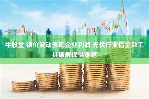 牛股堂 银价波动影响企业利润 光伏行业借金融工具破解保供难题