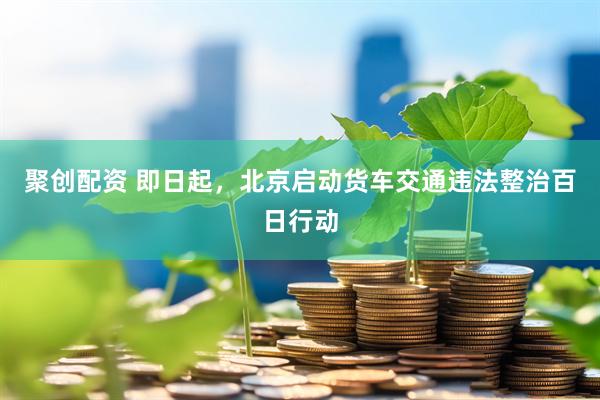 聚创配资 即日起，北京启动货车交通违法整治百日行动