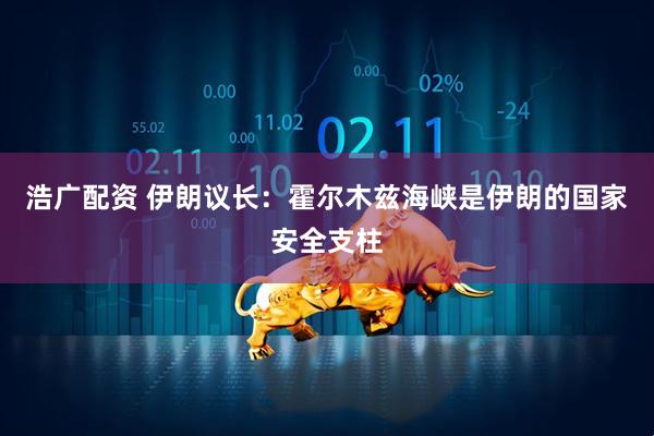 浩广配资 伊朗议长：霍尔木兹海峡是伊朗的国家安全支柱