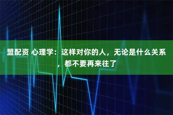盟配资 心理学：这样对你的人，无论是什么关系，都不要再来往了