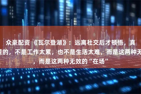 众豪配资 《瓦尔登湖》：远离社交后才顿悟，真正吞噬你能量的，不是工作太累，也不是生活太难，而是这两种无效的“在场”