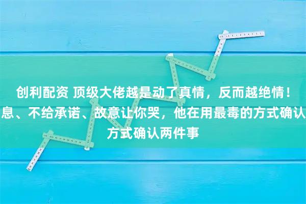 创利配资 顶级大佬越是动了真情，反而越绝情！不回消息、不给承诺、故意让你哭，他在用最毒的方式确认两件事